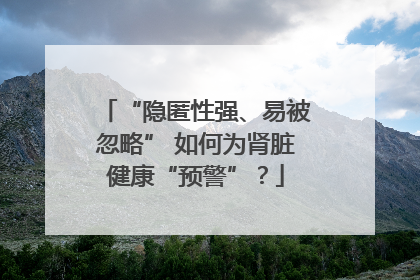 “隐匿性强、易被忽略” 如何为肾脏健康“预警”？